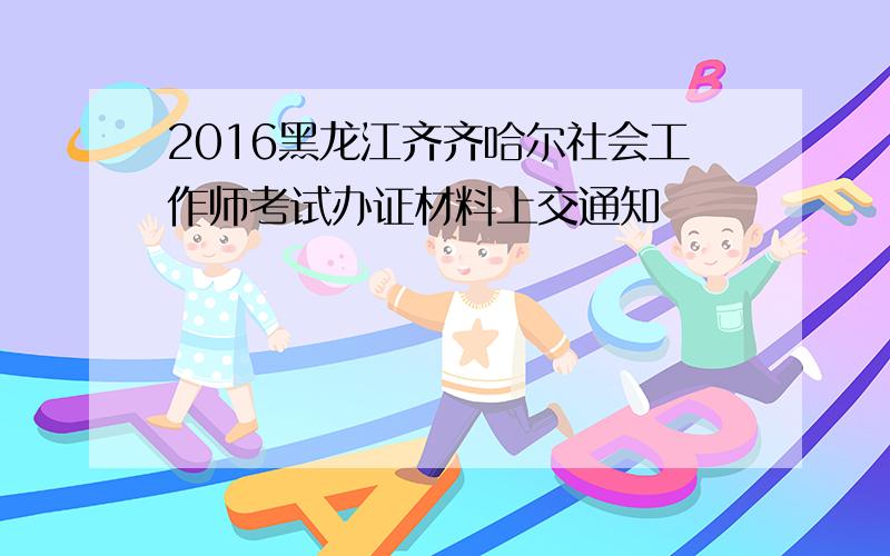 2016黑龙江齐齐哈尔社会工作师考试办证材料上交通知