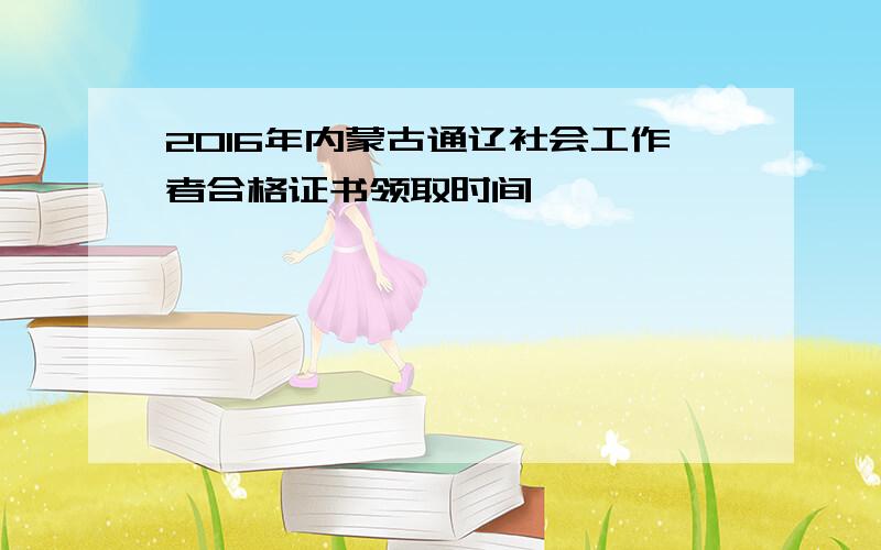 2016年内蒙古通辽社会工作者合格证书领取时间