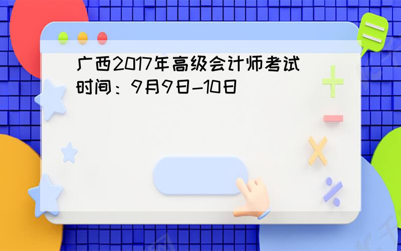广西2017年高级会计师考试时间：9月9日-10日