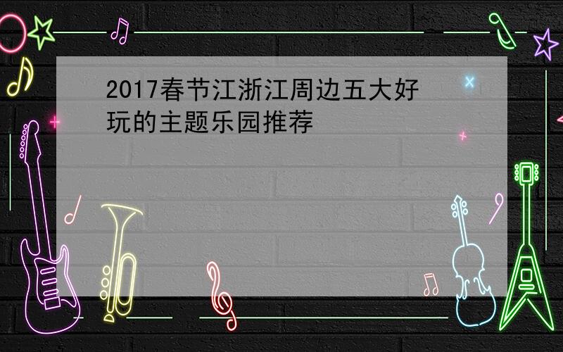 2017春节江浙江周边五大好玩的主题乐园推荐
