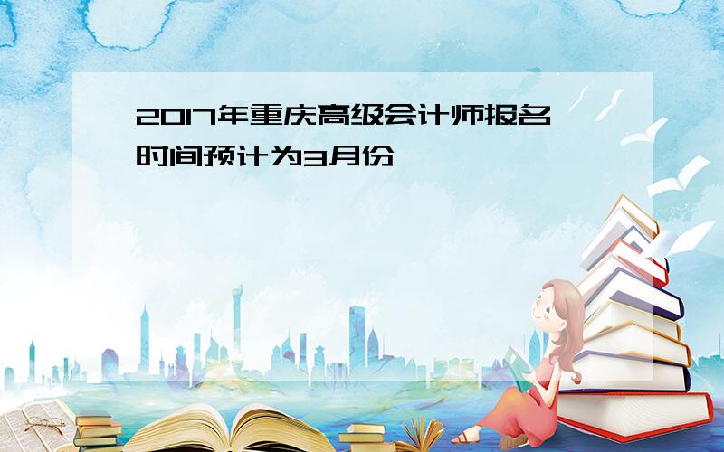 2017年重庆高级会计师报名时间预计为3月份