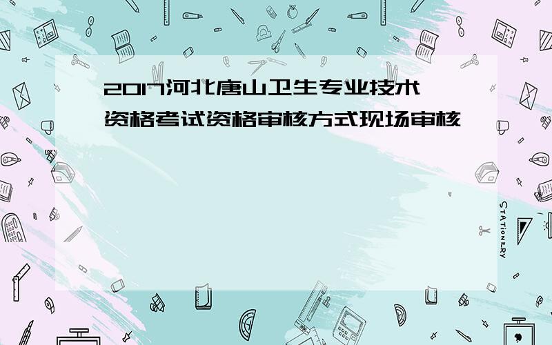 2017河北唐山卫生专业技术资格考试资格审核方式现场审核