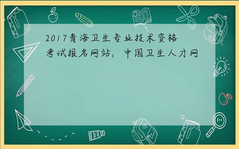 2017青海卫生专业技术资格考试报名网站：中国卫生人才网