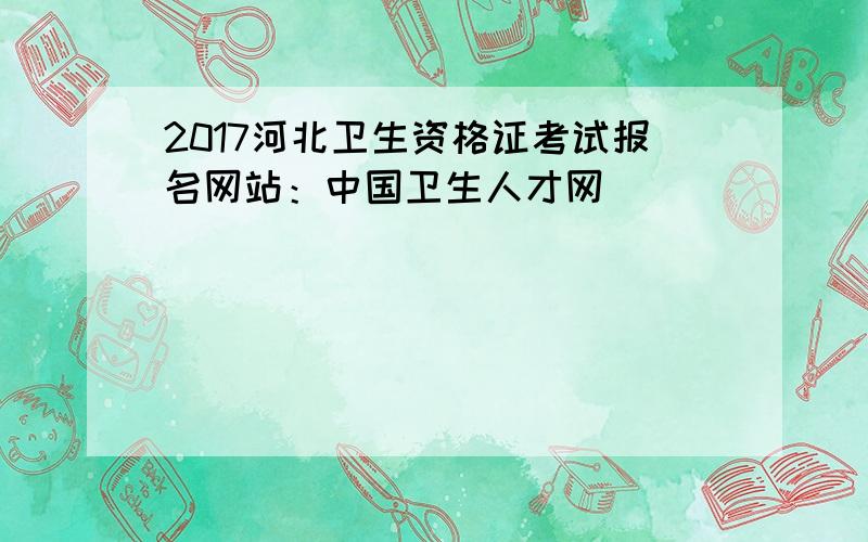 2017河北卫生资格证考试报名网站：中国卫生人才网