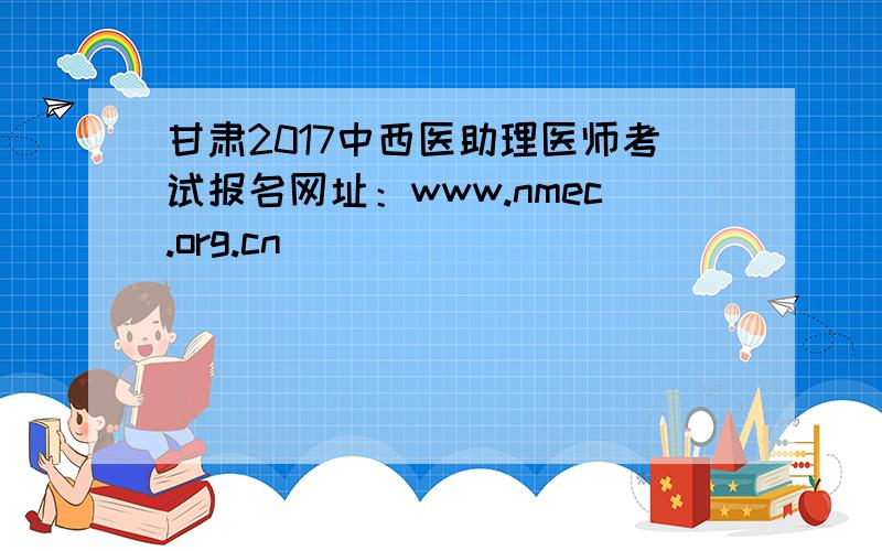 甘肃2017中西医助理医师考试报名网址：www.nmec.org.cn