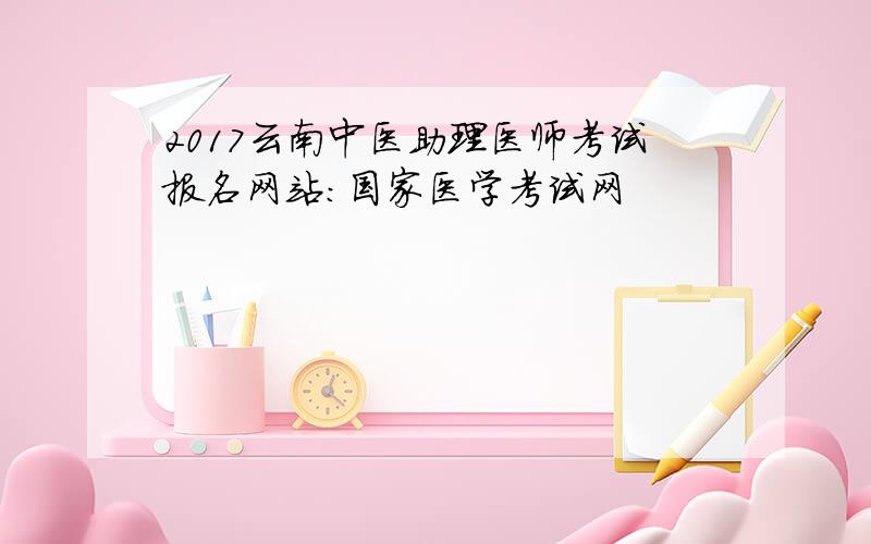 2017云南中医助理医师考试报名网站：国家医学考试网