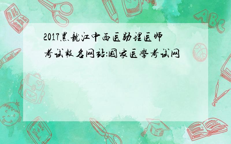 2017黑龙江中西医助理医师考试报名网站：国家医学考试网