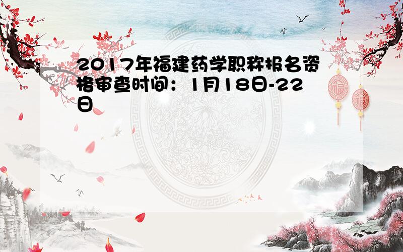 2017年福建药学职称报名资格审查时间：1月18日-22日