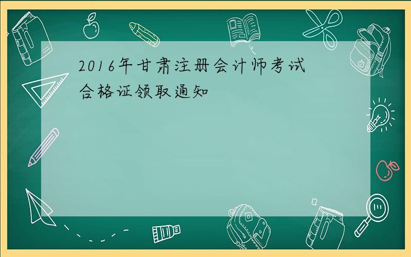 2016年甘肃注册会计师考试合格证领取通知