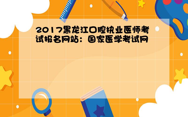 2017黑龙江口腔执业医师考试报名网站：国家医学考试网
