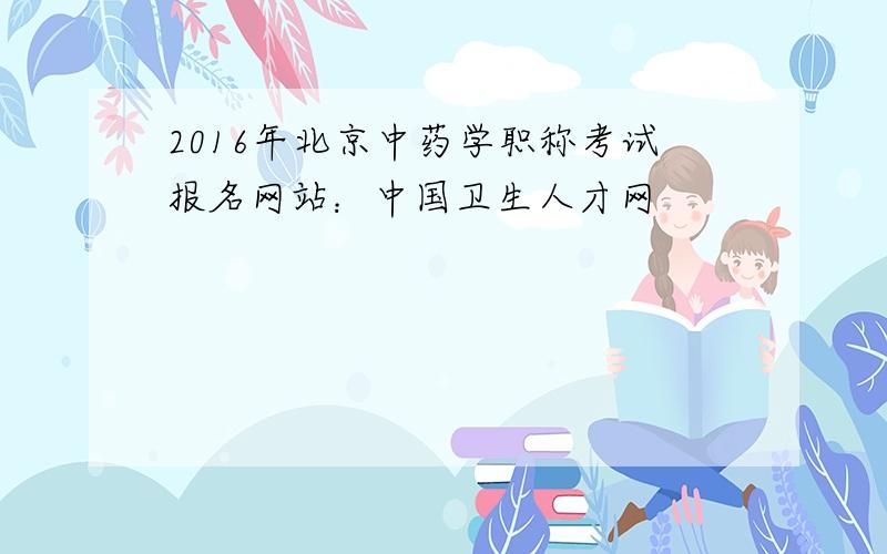 2016年北京中药学职称考试报名网站：中国卫生人才网