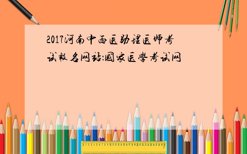 2017河南中西医助理医师考试报名网站：国家医学考试网