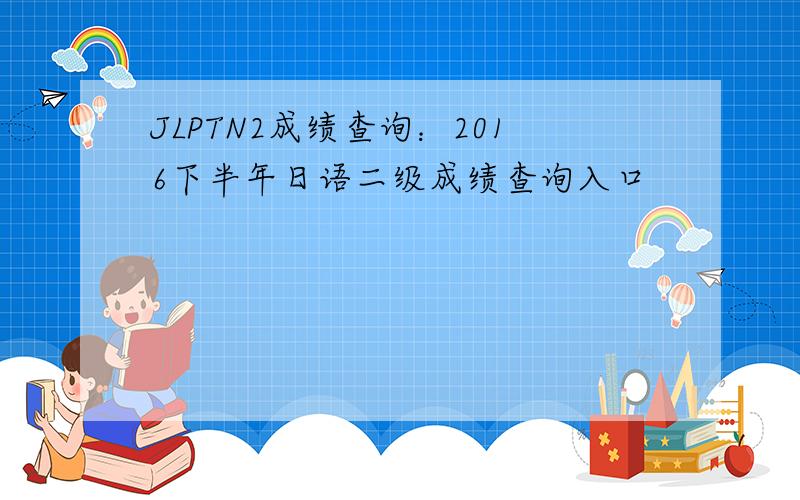 JLPTN2成绩查询：2016下半年日语二级成绩查询入口