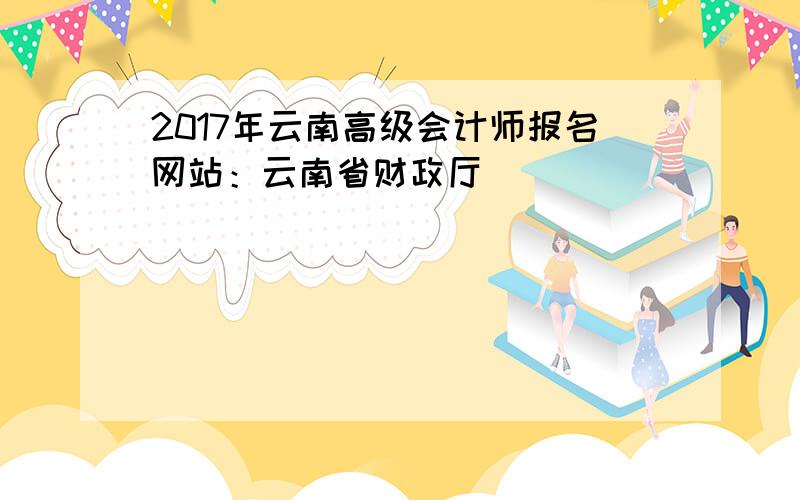 2017年云南高级会计师报名网站：云南省财政厅