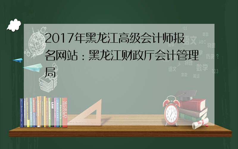 2017年黑龙江高级会计师报名网站：黑龙江财政厅会计管理局