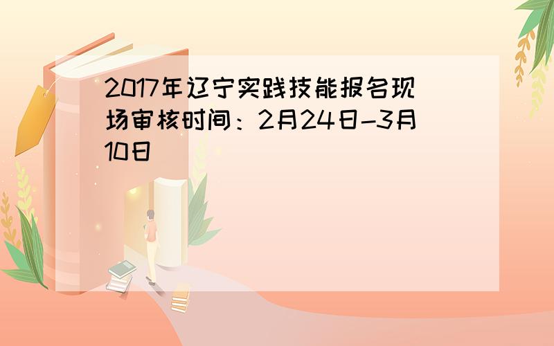 2017年辽宁实践技能报名现场审核时间：2月24日-3月10日