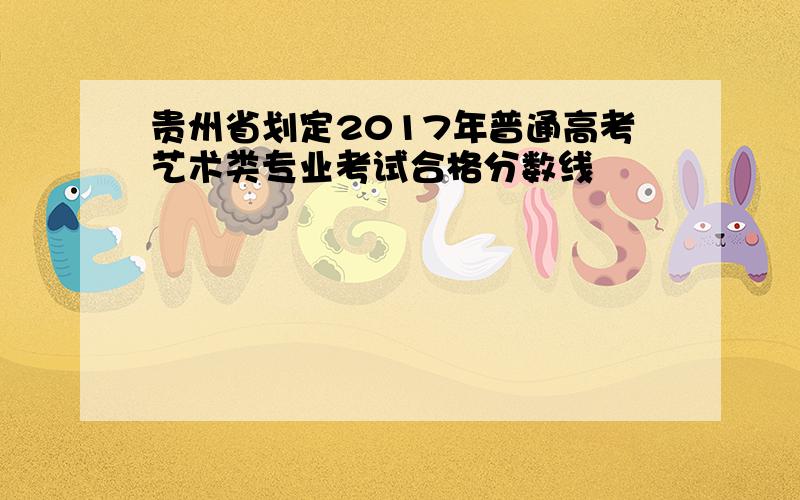 贵州省划定2017年普通高考艺术类专业考试合格分数线