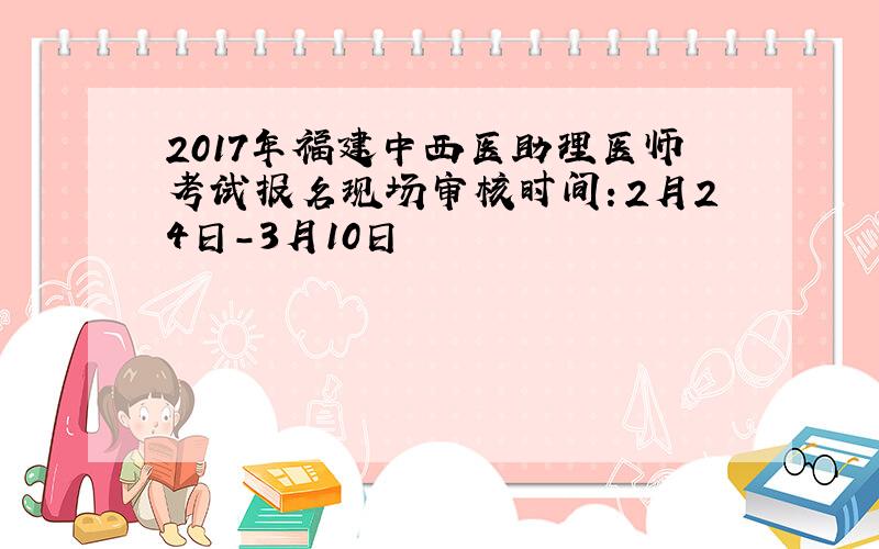 2017年福建中西医助理医师考试报名现场审核时间：2月24日-3月10日