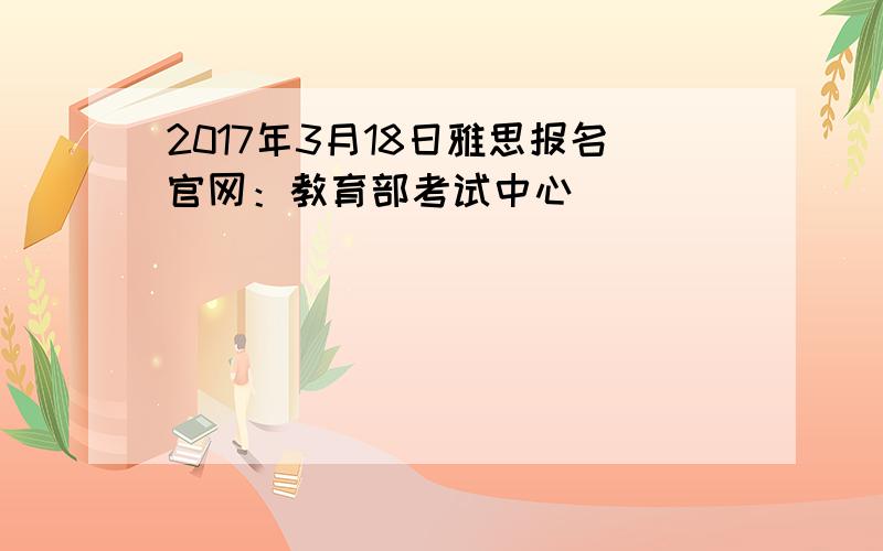 2017年3月18日雅思报名官网：教育部考试中心