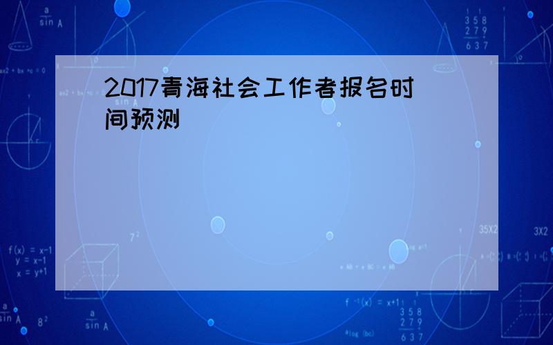2017青海社会工作者报名时间预测