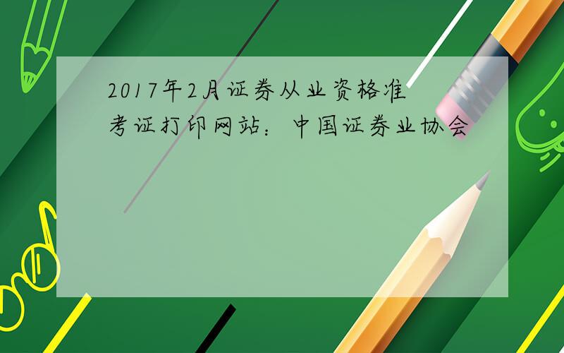 2017年2月证券从业资格准考证打印网站：中国证券业协会