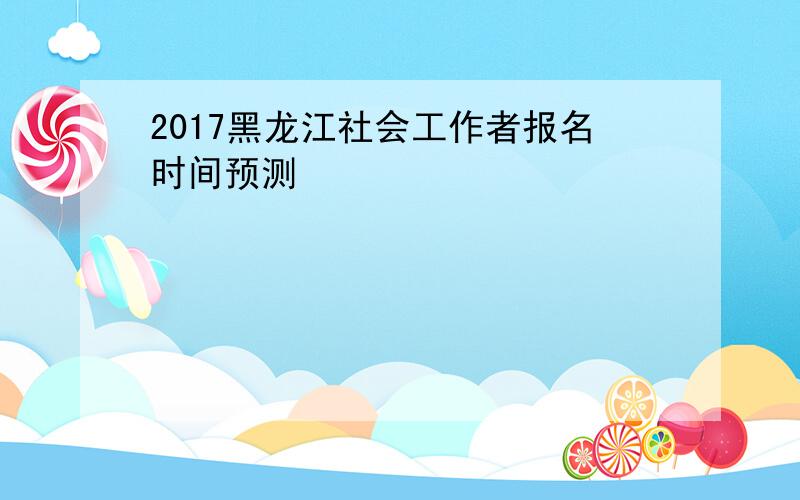 2017黑龙江社会工作者报名时间预测