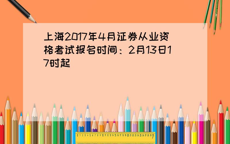 上海2017年4月证券从业资格考试报名时间：2月13日17时起