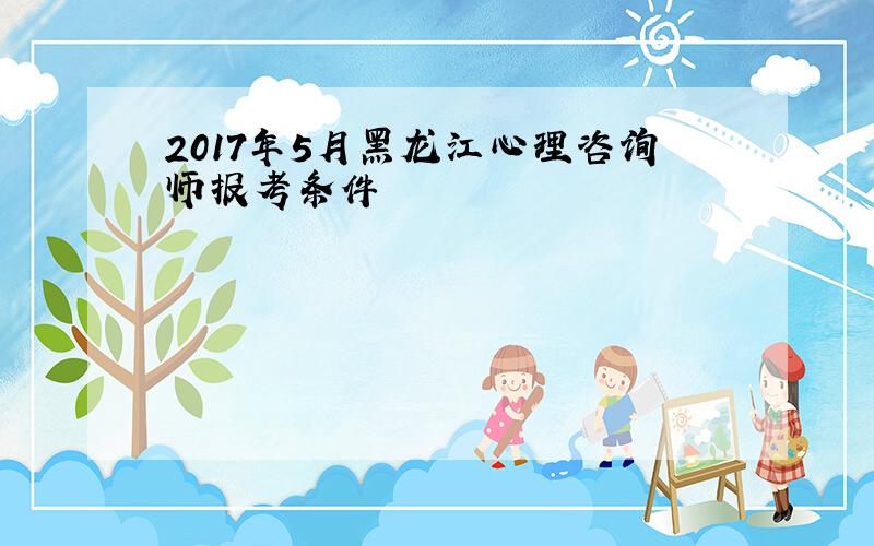 2017年5月黑龙江心理咨询师报考条件