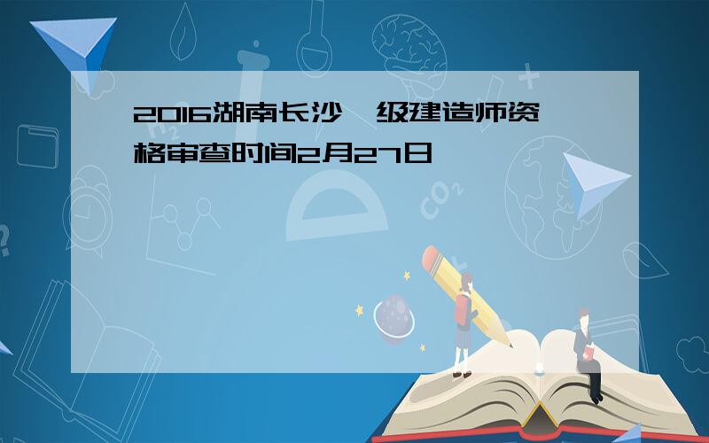 2016湖南长沙一级建造师资格审查时间2月27日