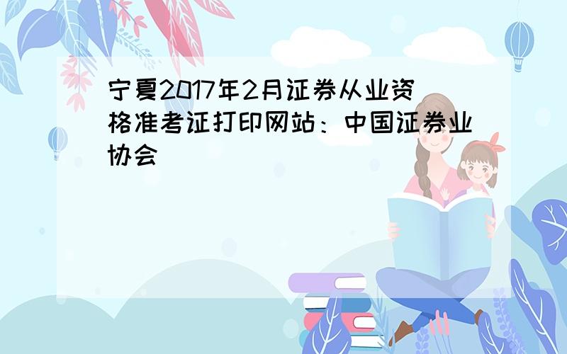 宁夏2017年2月证券从业资格准考证打印网站：中国证券业协会