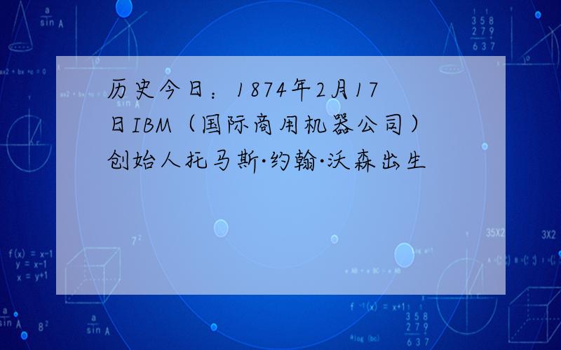 历史今日：1874年2月17日IBM（国际商用机器公司）创始人托马斯·约翰·沃森出生