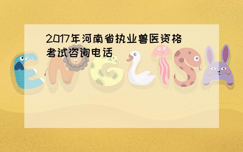 2017年河南省执业兽医资格考试咨询电话