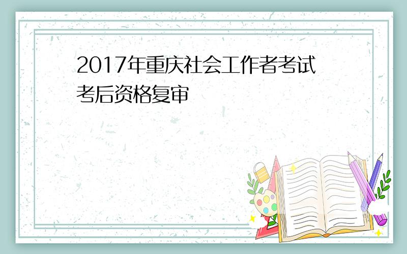 2017年重庆社会工作者考试考后资格复审