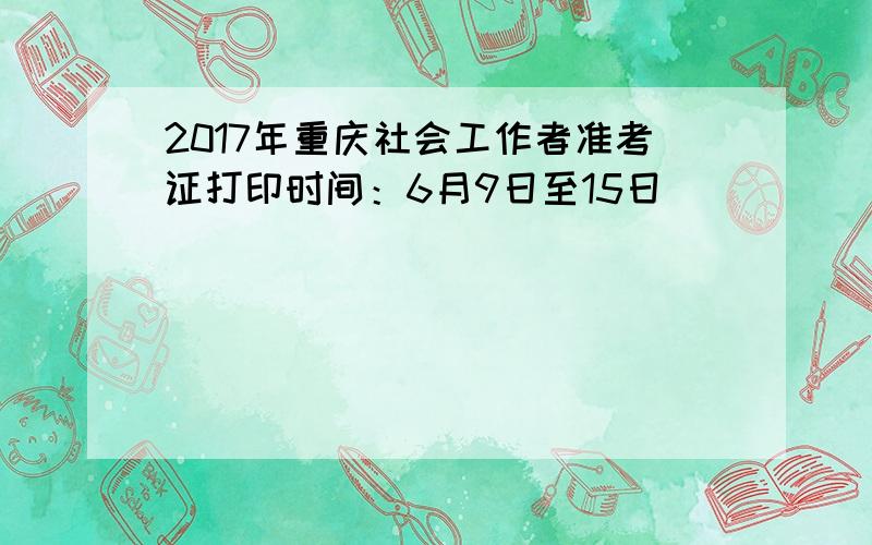 2017年重庆社会工作者准考证打印时间：6月9日至15日