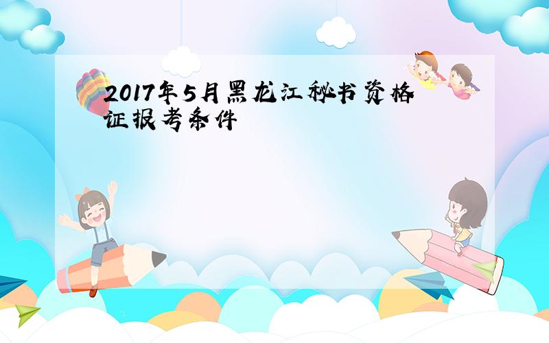 2017年5月黑龙江秘书资格证报考条件