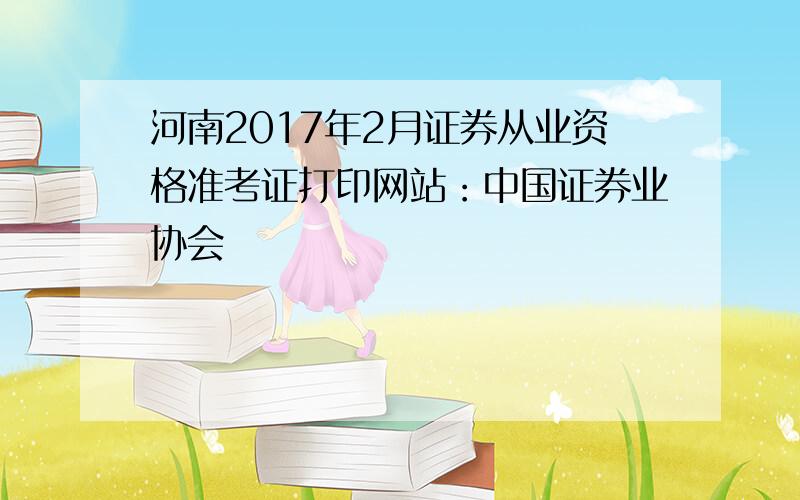 河南2017年2月证券从业资格准考证打印网站：中国证券业协会