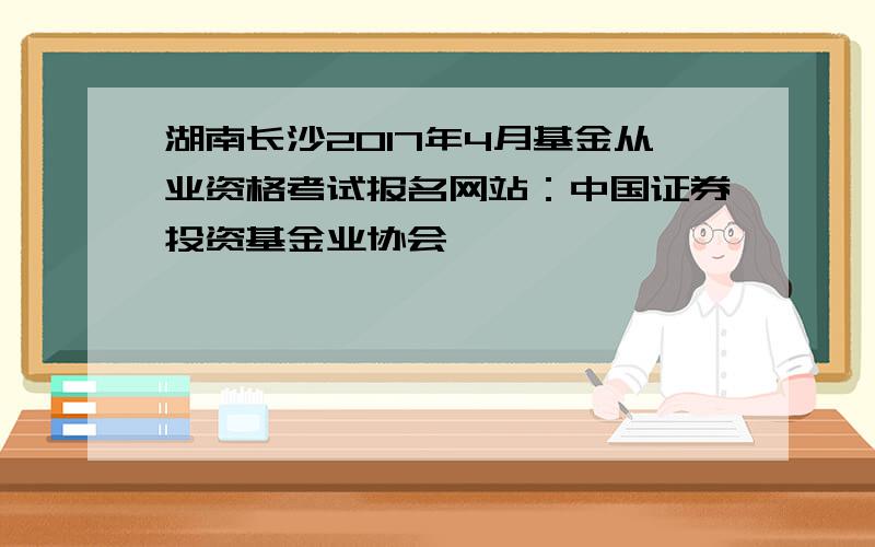 湖南长沙2017年4月基金从业资格考试报名网站：中国证券投资基金业协会