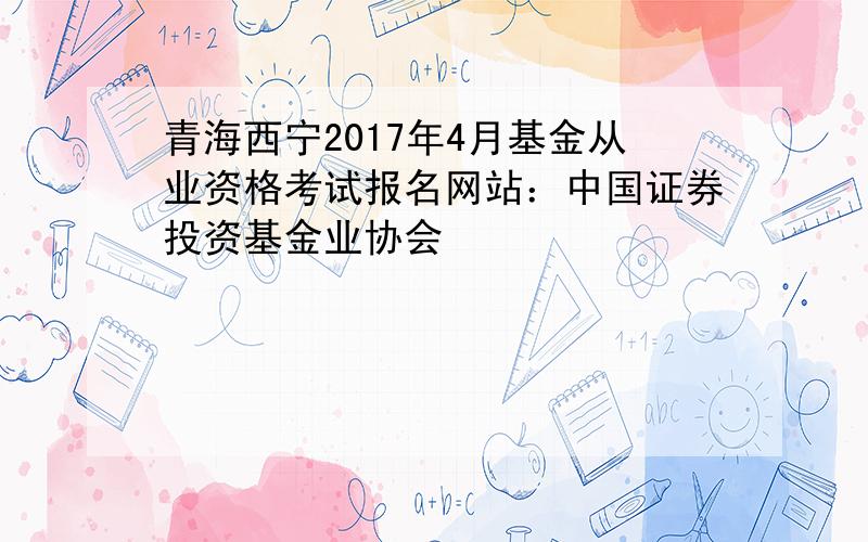 青海西宁2017年4月基金从业资格考试报名网站：中国证券投资基金业协会
