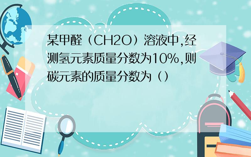 某甲醛（CH2O）溶液中,经测氢元素质量分数为10%,则碳元素的质量分数为（）