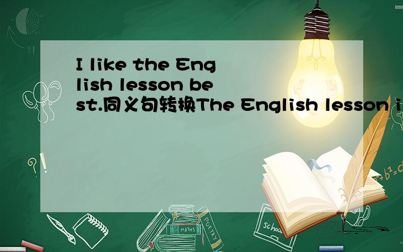 I like the English lesson best.同义句转换The English lesson is ----- -----.