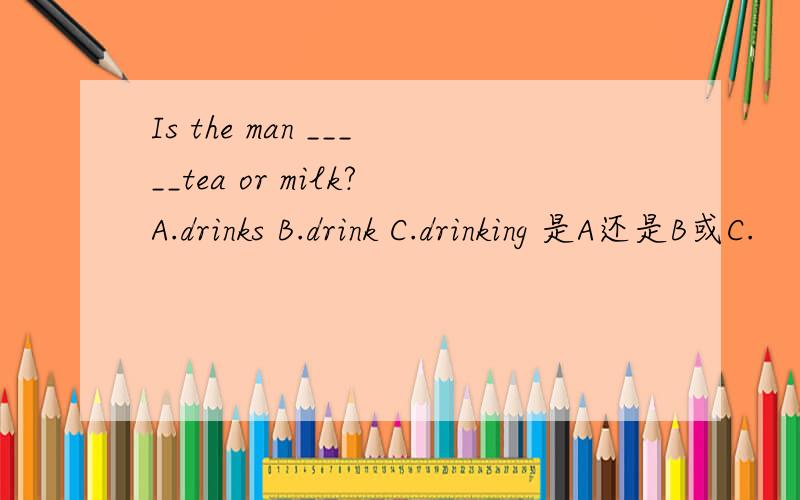 Is the man _____tea or milk?A.drinks B.drink C.drinking 是A还是B或C.