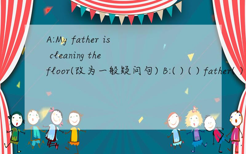 A:My father is cleaning the floor(改为一般疑问句) B:( ) ( ) father( ) the floor