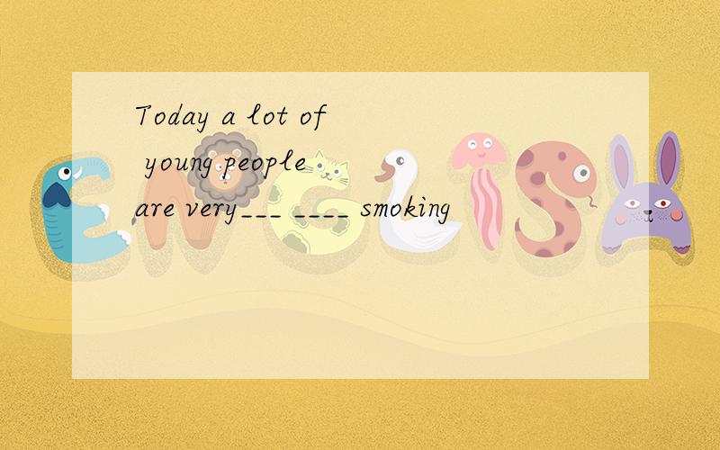 Today a lot of young people are very___ ____ smoking