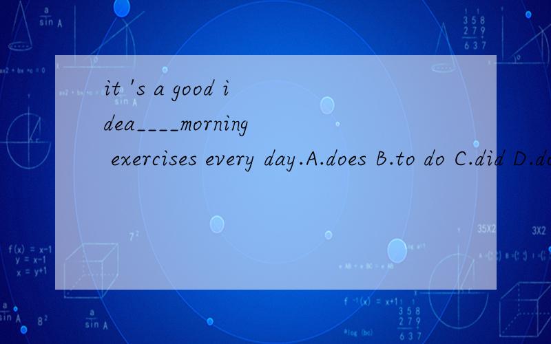 it 's a good idea____morning exercises every day.A.does B.to do C.did D.do