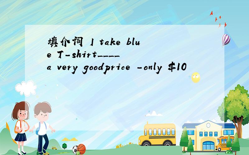 填介词 I take blue T-shirt____ a very goodprice －only $10