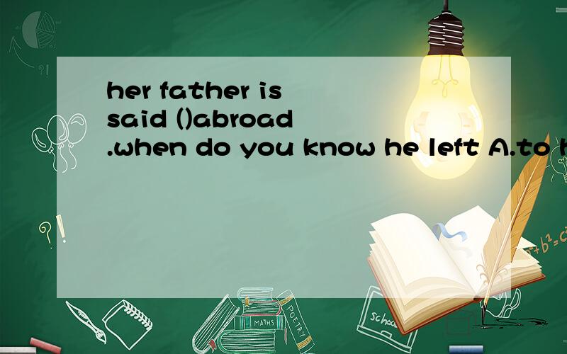 her father is said ()abroad .when do you know he left A.to have gone B.to go C.going D.having...her father is said ()abroad .when do you know he left A.to have gone B.to go C.going D.having gone