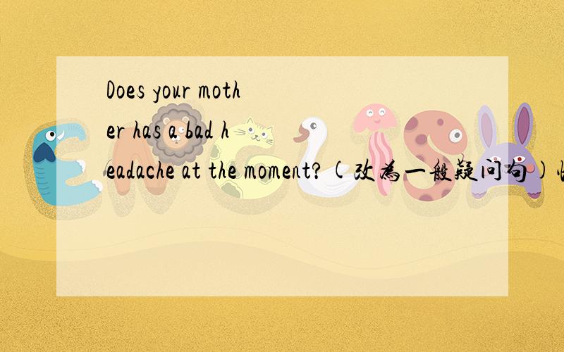 Does your mother has a bad headache at the moment?(改为一般疑问句)快急