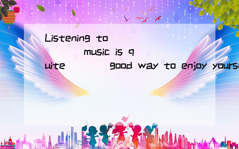 Listening to ____ music is quite ___ good way to enjoy yourself.A、the,anB、/,aC、a,aD、the,/