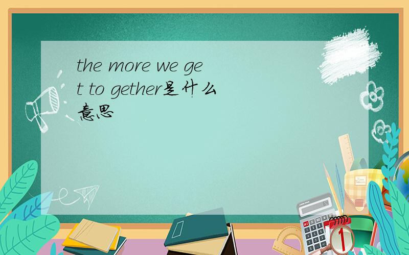 the more we get to gether是什么意思