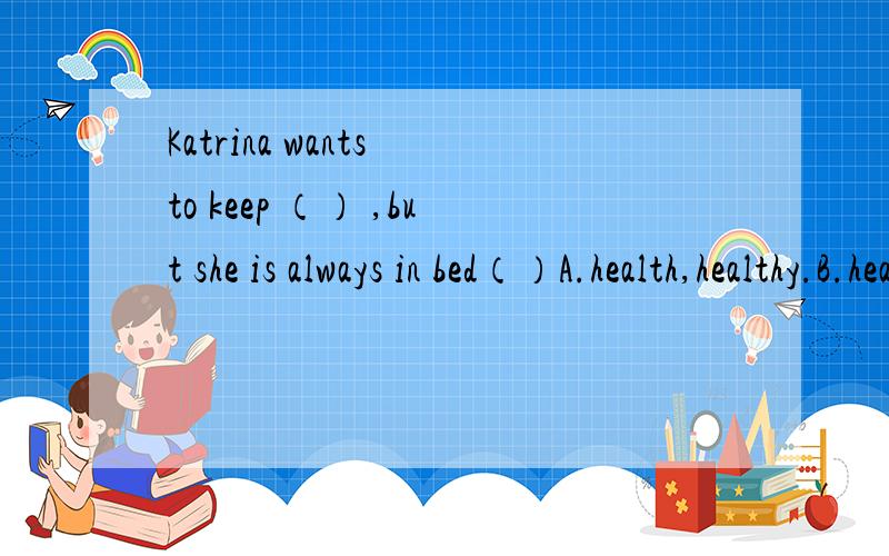 Katrina wants to keep （） ,but she is always in bed（）A.health,healthy.B.healthy,health.C.health,health.D.healthy,healthy.